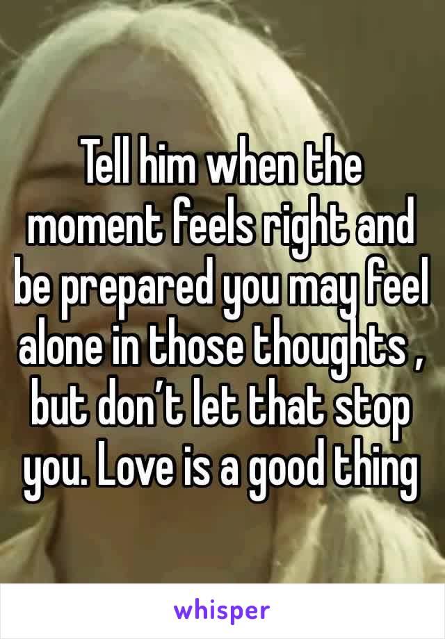 Tell him when the moment feels right and be prepared you may feel alone in those thoughts , but don’t let that stop you. Love is a good thing 