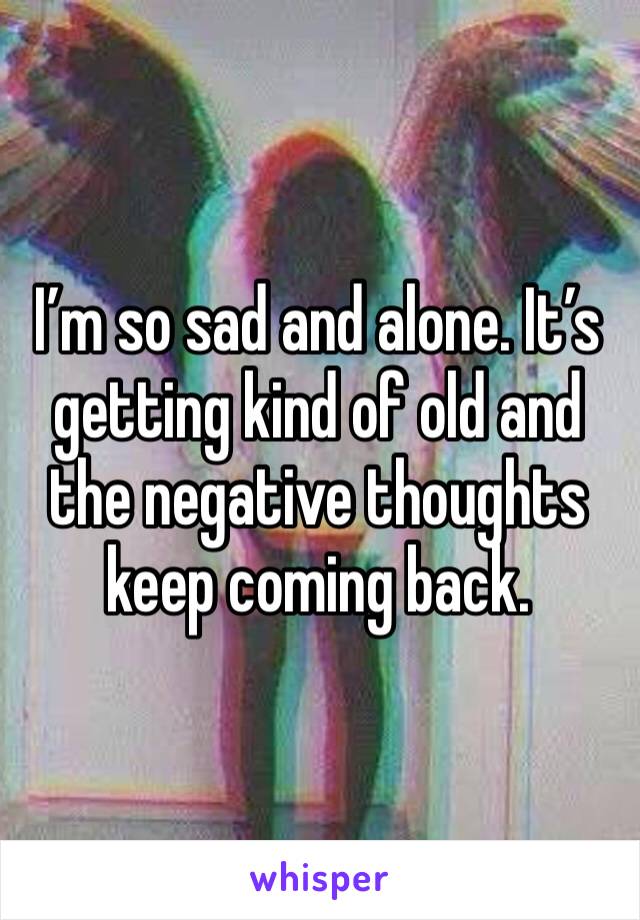 I’m so sad and alone. It’s getting kind of old and the negative thoughts keep coming back. 
