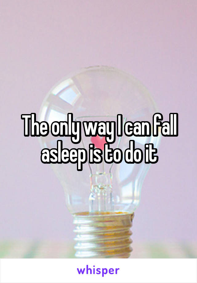 The only way I can fall asleep is to do it