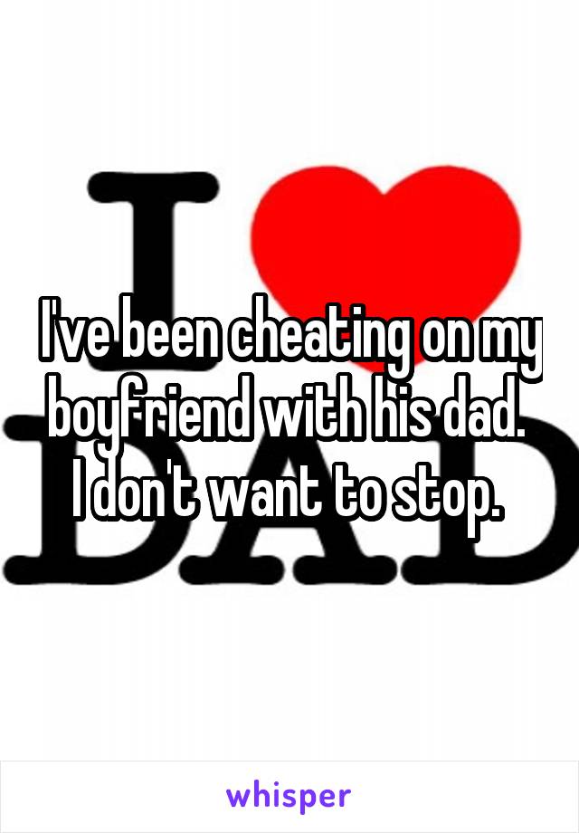 I've been cheating on my boyfriend with his dad.  I don't want to stop. 