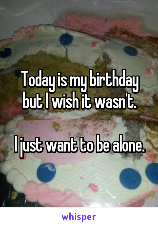 Today is my birthday but I wish it wasn't.

I just want to be alone.