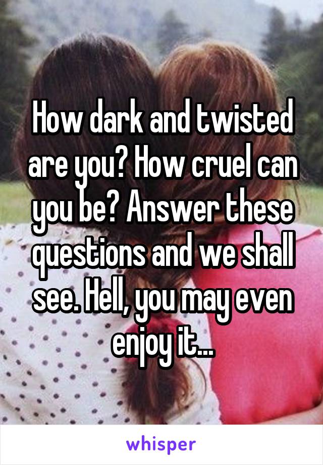 How dark and twisted are you? How cruel can you be? Answer these questions and we shall see. Hell, you may even enjoy it...