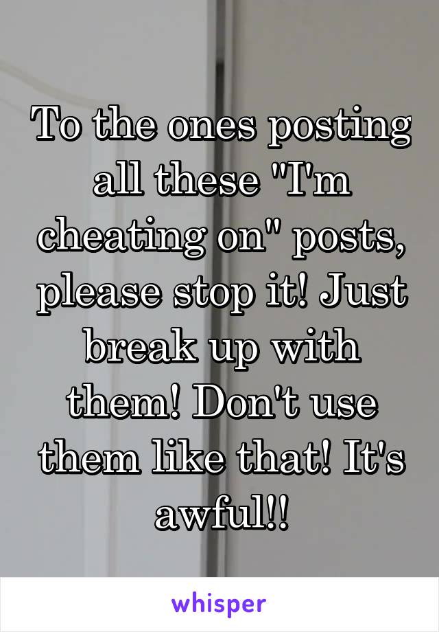 To the ones posting all these "I'm cheating on" posts, please stop it! Just break up with them! Don't use them like that! It's awful!!