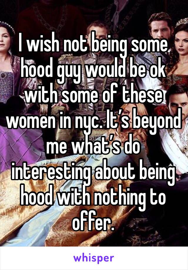 I wish not being some hood guy would be ok with some of these women in nyc. It’s beyond me what’s do interesting about being hood with nothing to offer.