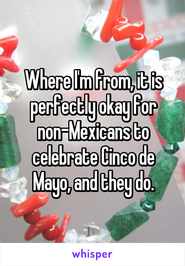 Where I'm from, it is perfectly okay for non-Mexicans to celebrate Cinco de Mayo, and they do.