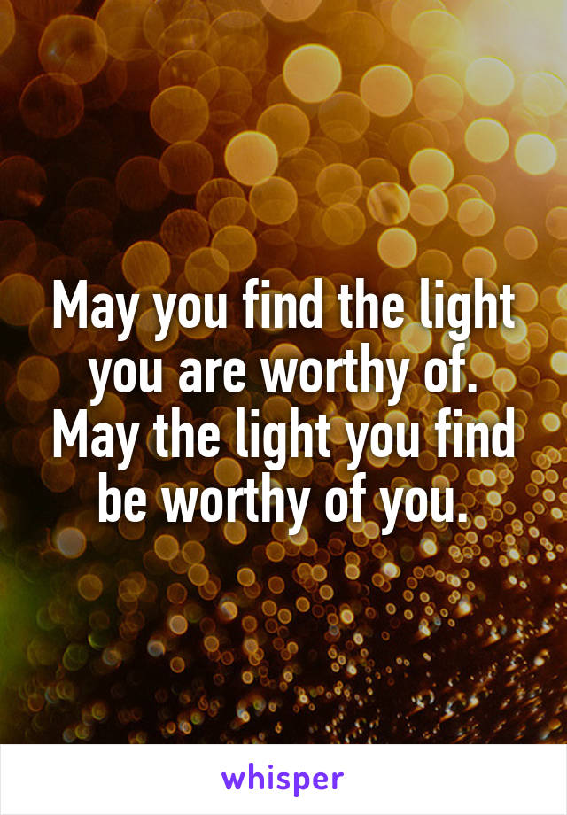 May you find the light you are worthy of.
May the light you find be worthy of you.