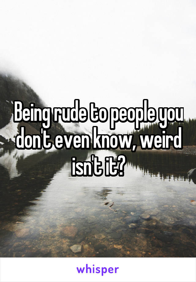 Being rude to people you don't even know, weird isn't it?