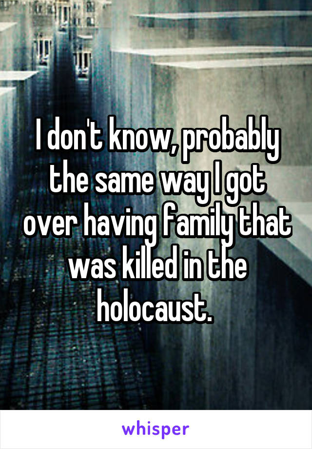 I don't know, probably the same way I got over having family that was killed in the holocaust. 