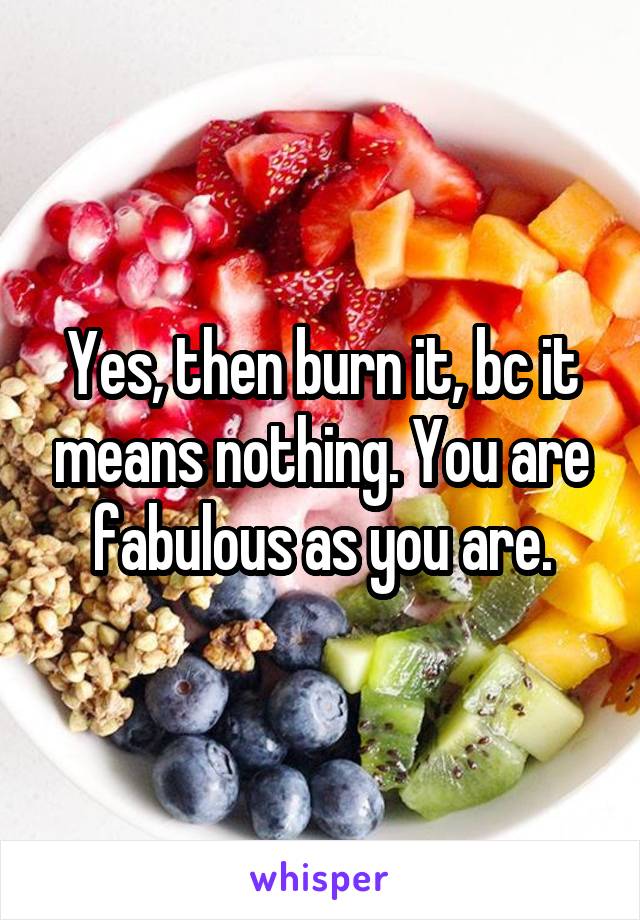 Yes, then burn it, bc it means nothing. You are fabulous as you are.