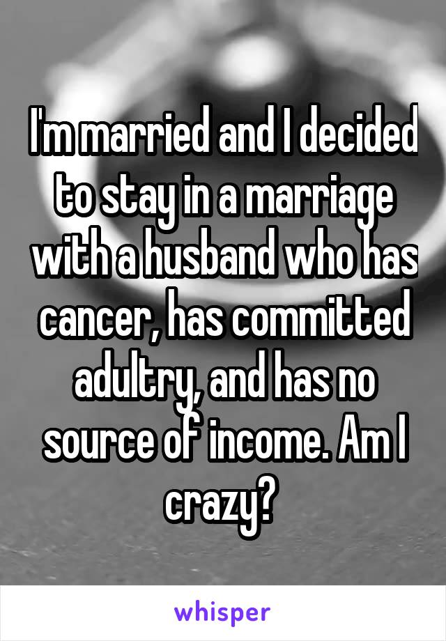 I'm married and I decided to stay in a marriage with a husband who has cancer, has committed adultry, and has no source of income. Am I crazy? 