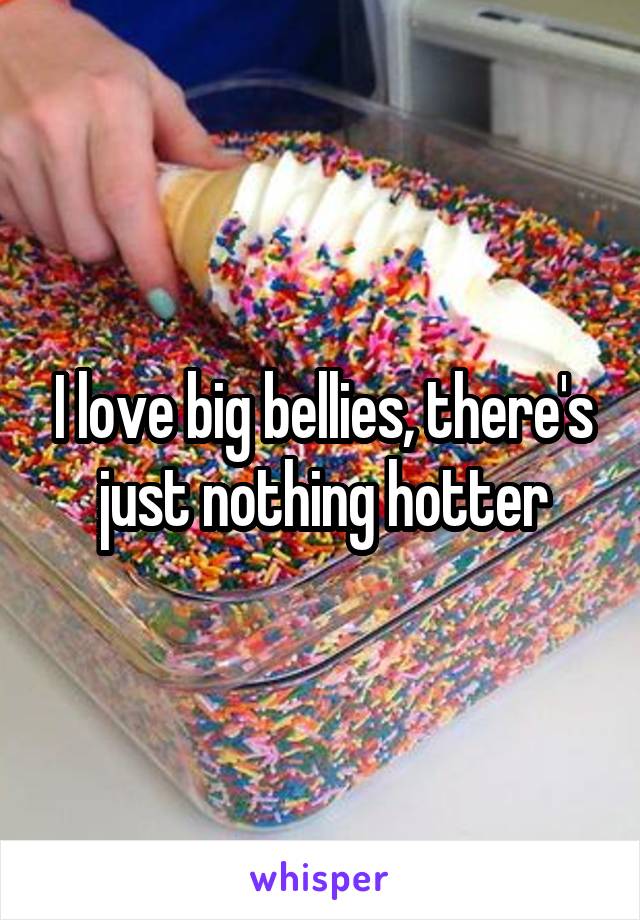 I love big bellies, there's just nothing hotter