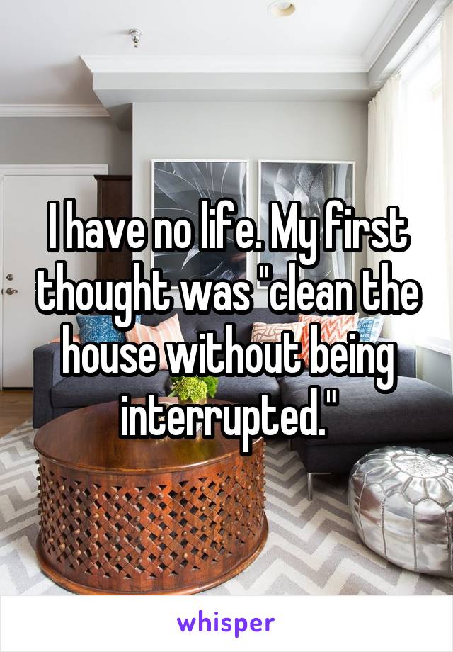 I have no life. My first thought was "clean the house without being interrupted."