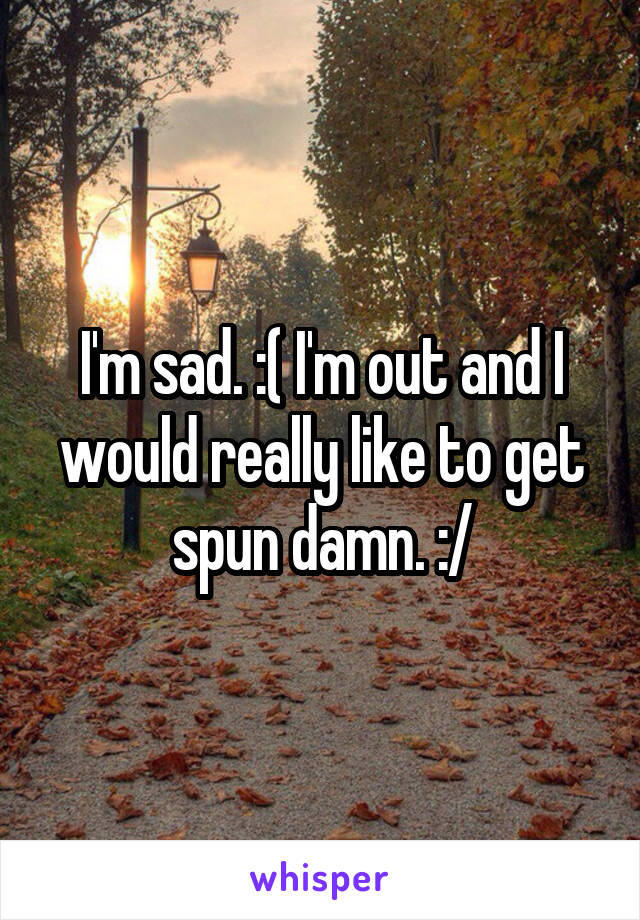 I'm sad. :( I'm out and I would really like to get spun damn. :/