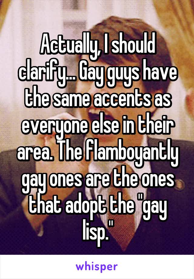 Actually, I should clarify... Gay guys have the same accents as everyone else in their area. The flamboyantly gay ones are the ones that adopt the "gay lisp."