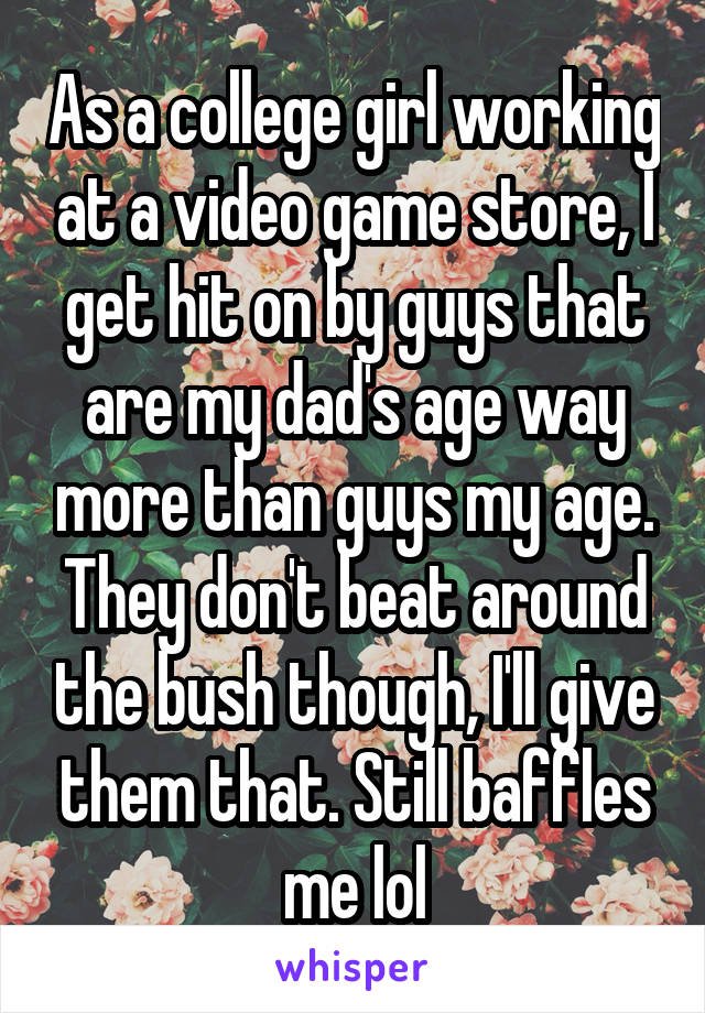 As a college girl working at a video game store, I get hit on by guys that are my dad's age way more than guys my age. They don't beat around the bush though, I'll give them that. Still baffles me lol