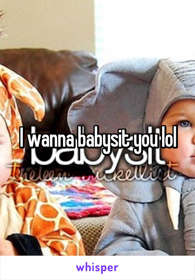 I wanna babysit you lol