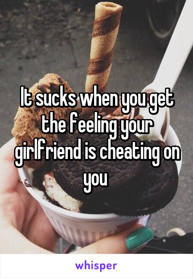 It sucks when you get the feeling your girlfriend is cheating on you 
