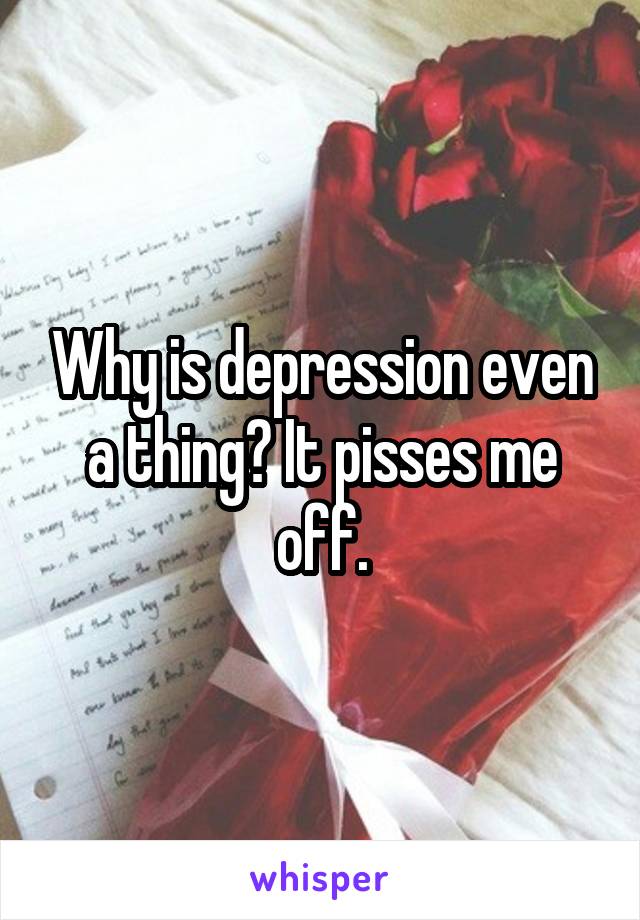 Why is depression even a thing? It pisses me off.