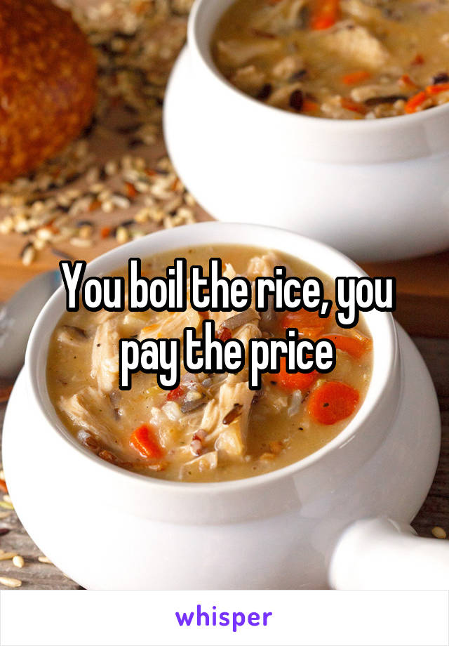 You boil the rice, you pay the price