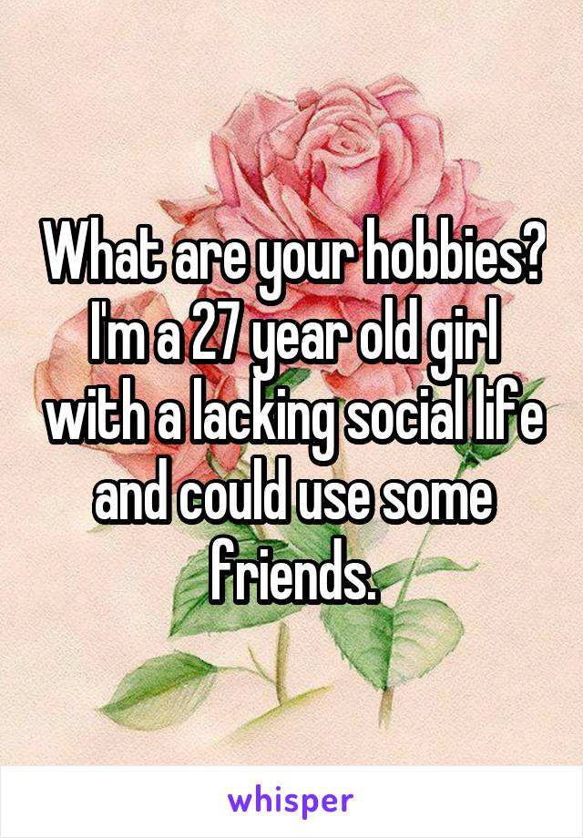 What are your hobbies? I'm a 27 year old girl with a lacking social life and could use some friends.