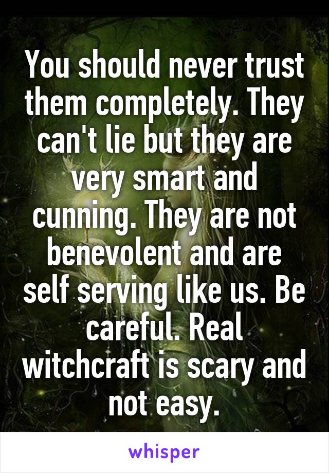 You should never trust them completely. They can't lie but they are very smart and cunning. They are not benevolent and are self serving like us. Be careful. Real witchcraft is scary and not easy.