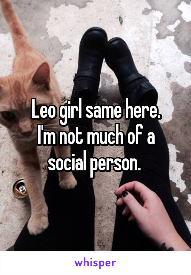 Leo girl same here.
I'm not much of a social person. 