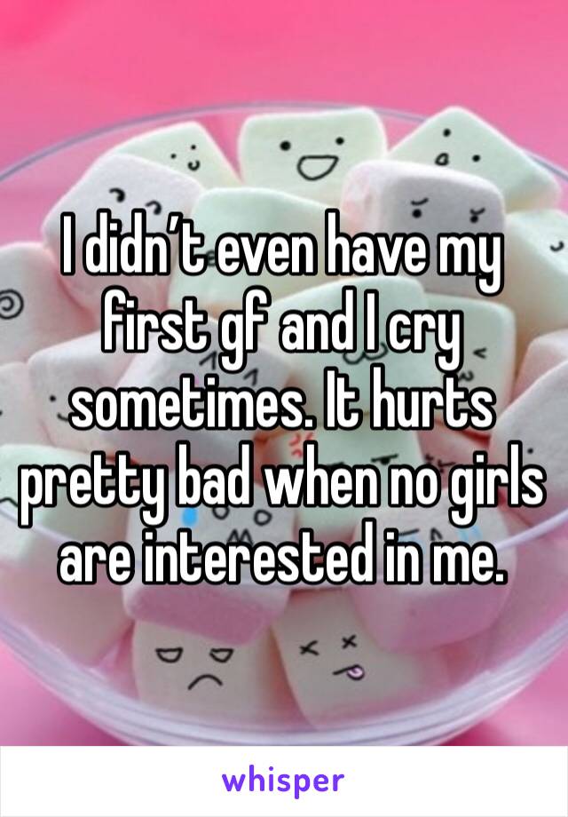 I didn’t even have my first gf and I cry sometimes. It hurts pretty bad when no girls are interested in me. 