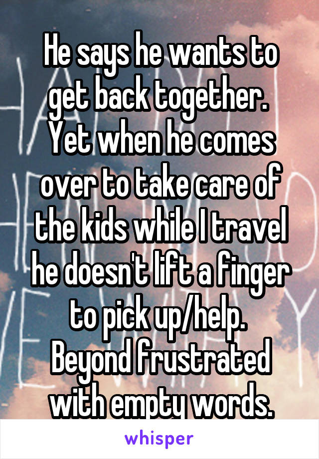 He says he wants to get back together. 
Yet when he comes over to take care of the kids while I travel he doesn't lift a finger to pick up/help. 
Beyond frustrated with empty words.