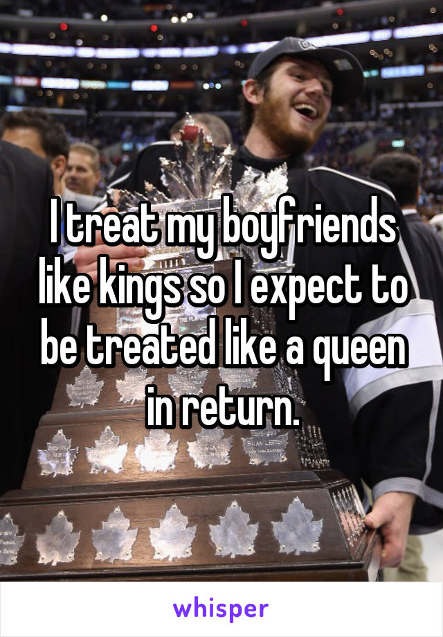 I treat my boyfriends like kings so I expect to be treated like a queen in return.