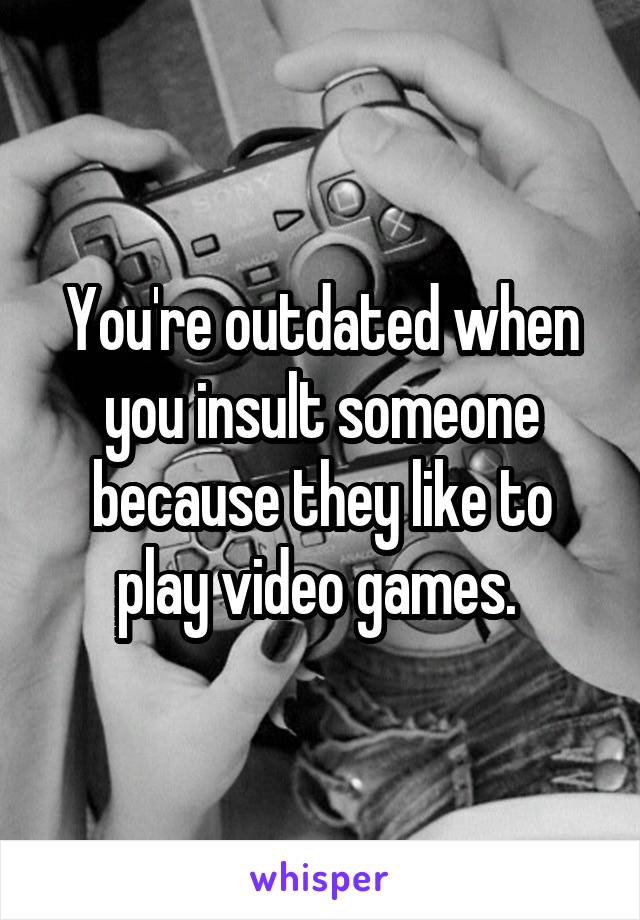 You're outdated when you insult someone because they like to play video games. 