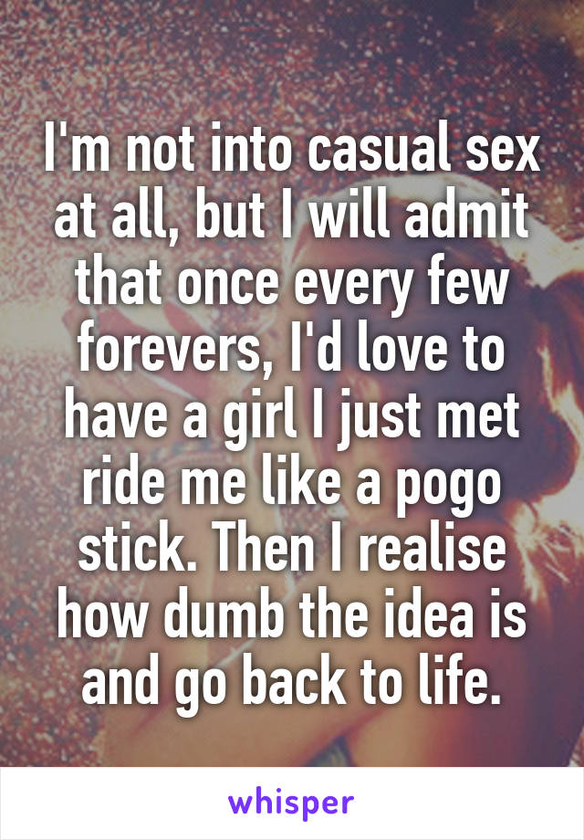 I'm not into casual sex at all, but I will admit that once every few forevers, I'd love to have a girl I just met ride me like a pogo stick. Then I realise how dumb the idea is and go back to life.