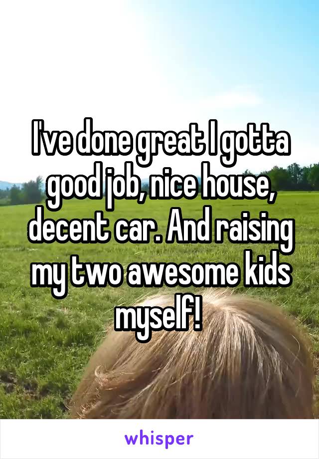 I've done great I gotta good job, nice house, decent car. And raising my two awesome kids myself! 