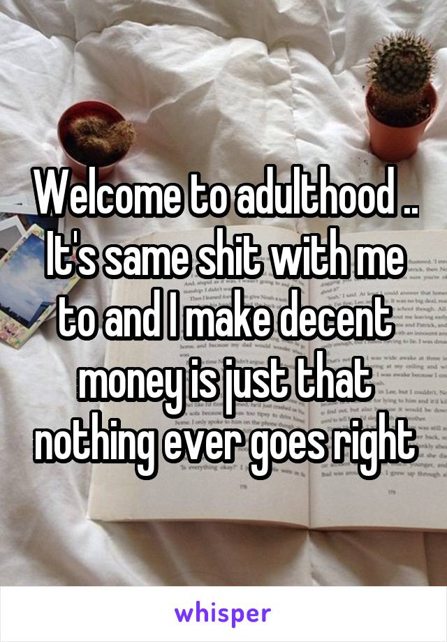 Welcome to adulthood .. It's same shit with me to and I make decent money is just that nothing ever goes right