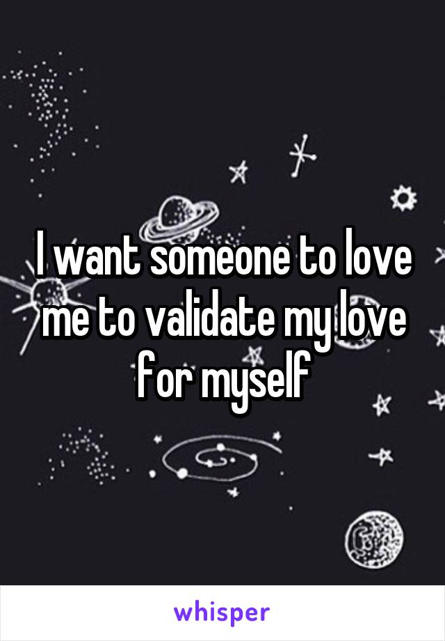 I want someone to love me to validate my love for myself
