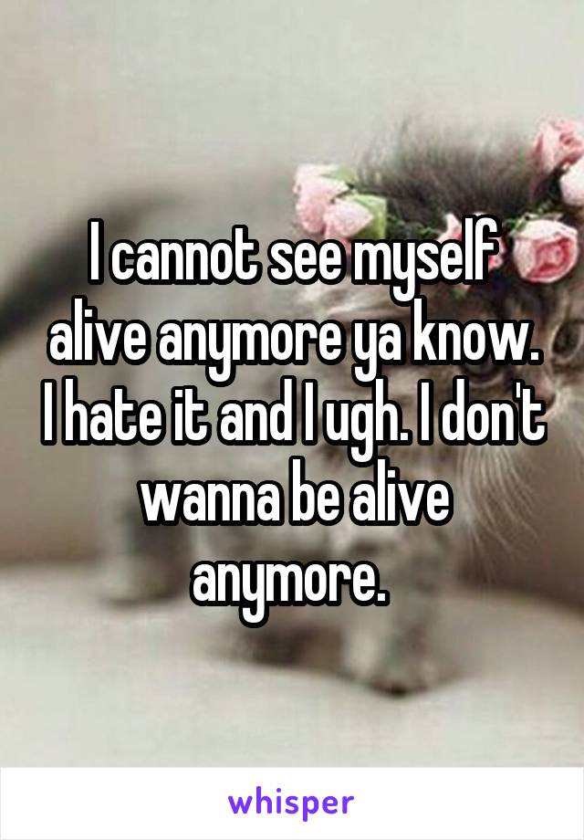I cannot see myself alive anymore ya know. I hate it and I ugh. I don't wanna be alive anymore. 