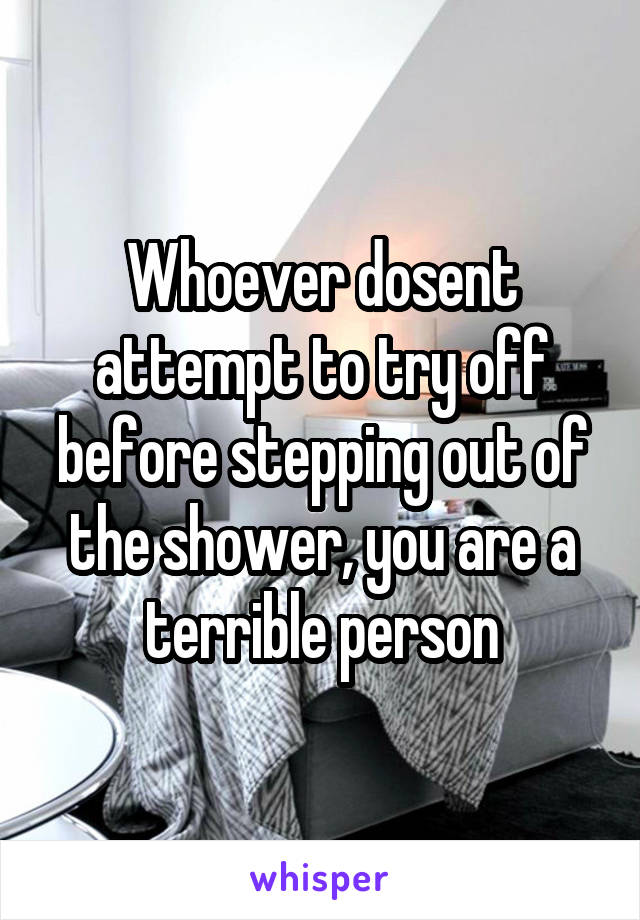 Whoever dosent attempt to try off before stepping out of the shower, you are a terrible person
