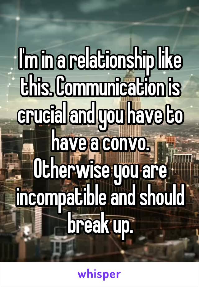 I'm in a relationship like this. Communication is crucial and you have to have a convo. Otherwise you are incompatible and should break up.