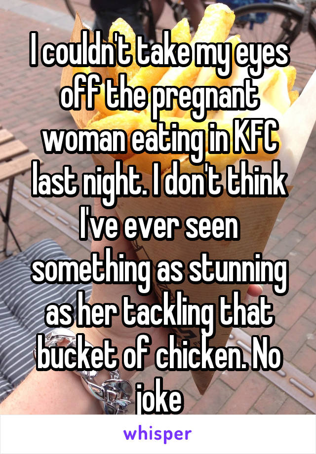 I couldn't take my eyes off the pregnant woman eating in KFC last night. I don't think I've ever seen something as stunning as her tackling that bucket of chicken. No joke
