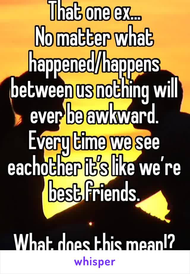 That one ex...
No matter what happened/happens between us nothing will ever be awkward. 
Every time we see eachother it’s like we’re best friends.

What does this mean!?