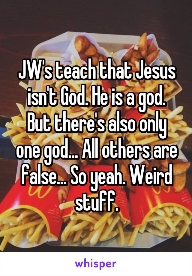 JW's teach that Jesus isn't God. He is a god.
But there's also only one god... All others are false... So yeah. Weird stuff.