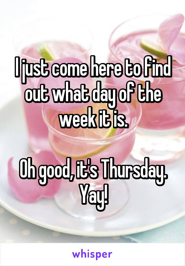 I just come here to find out what day of the week it is.

Oh good, it's Thursday.
Yay!