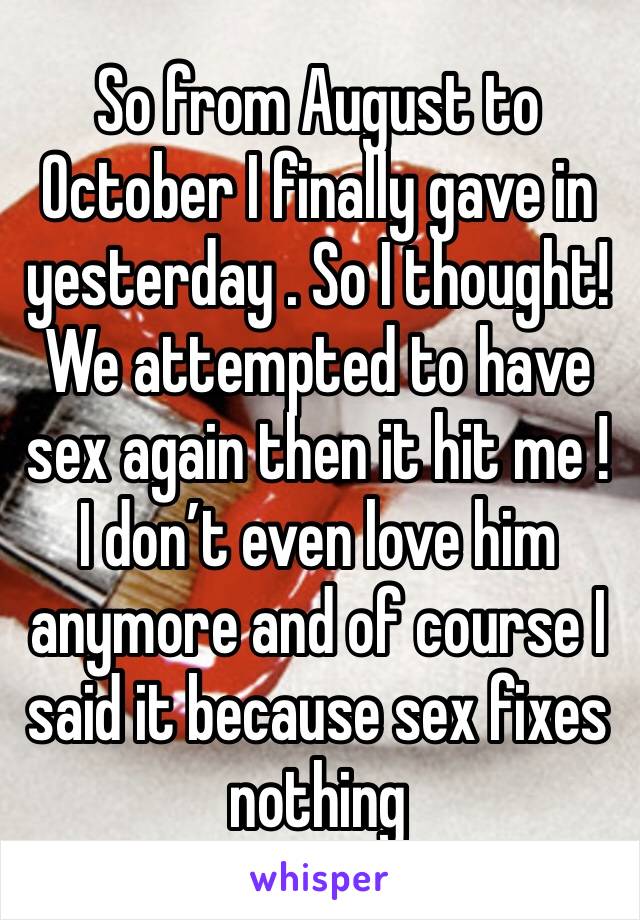 So from August to October I finally gave in yesterday . So I thought! We attempted to have sex again then it hit me ! I don’t even love him anymore and of course I said it because sex fixes nothing