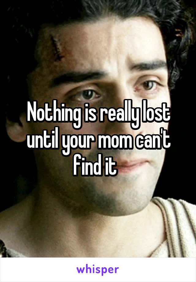 Nothing is really lost until your mom can't find it  