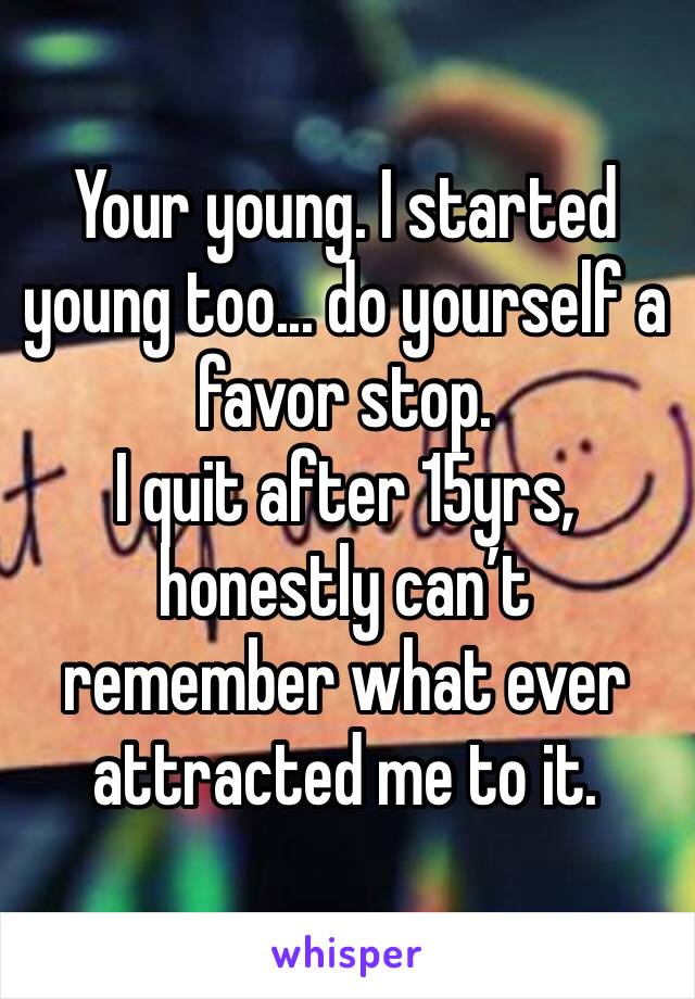 Your young. I started young too... do yourself a favor stop. 
I quit after 15yrs, honestly can’t remember what ever attracted me to it. 
