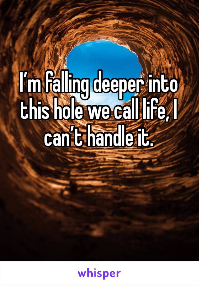 I’m falling deeper into this hole we call life, I can’t handle it.
