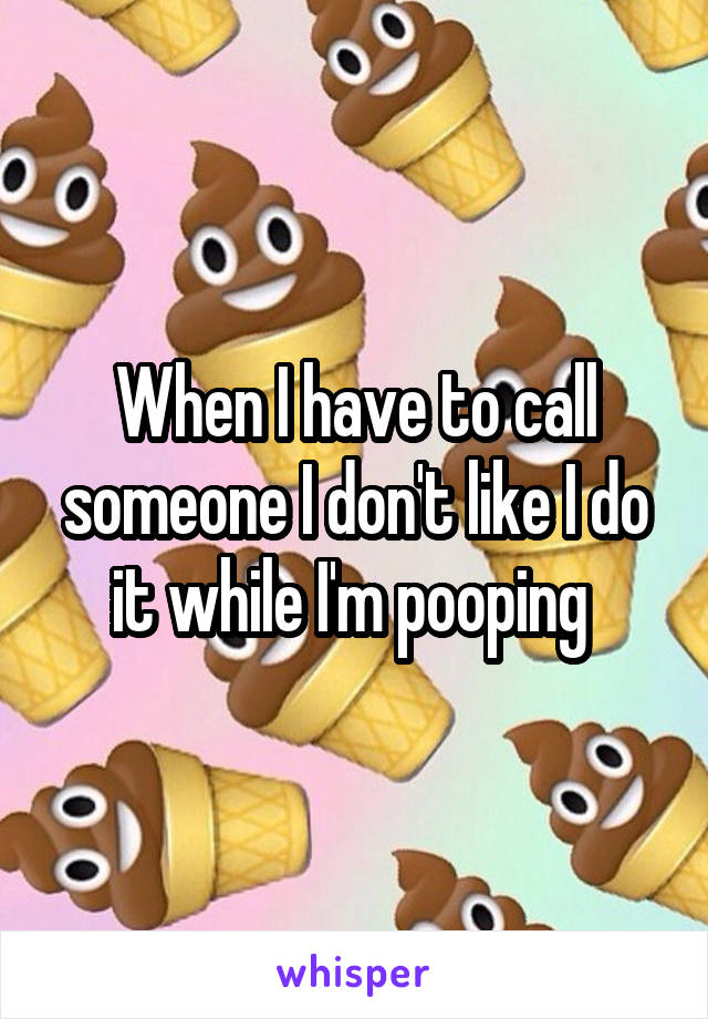 When I have to call someone I don't like I do it while I'm pooping 