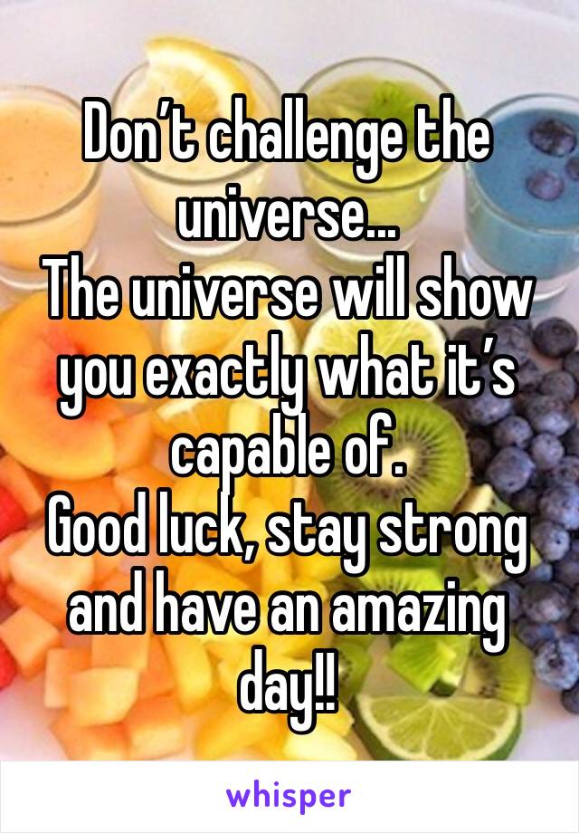 Don’t challenge the universe... 
The universe will show you exactly what it’s capable of. 
Good luck, stay strong and have an amazing day!! 