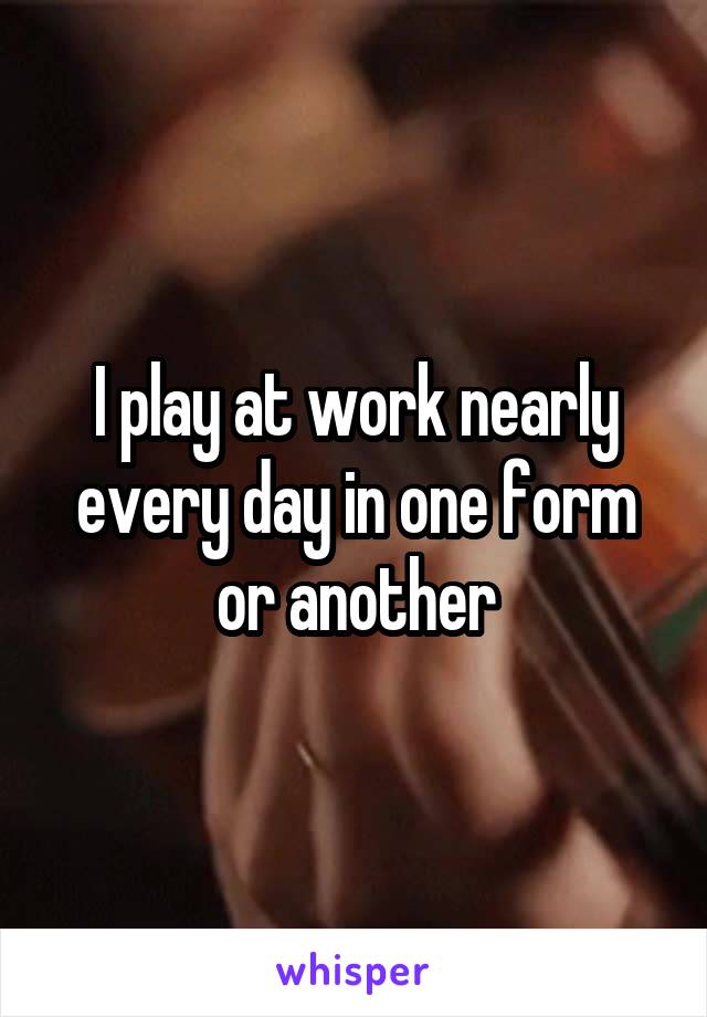 I play at work nearly every day in one form or another