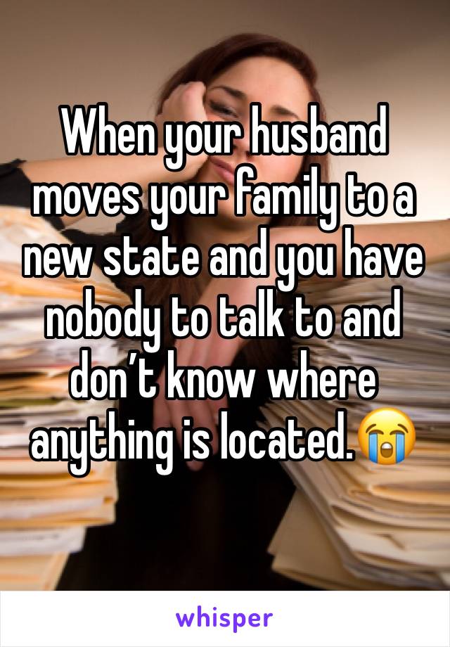 When your husband moves your family to a new state and you have nobody to talk to and don’t know where anything is located.😭