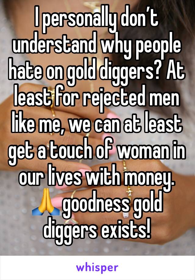 I personally don’t understand why people hate on gold diggers? At least for rejected men like me, we can at least get a touch of woman in our lives with money. 🙏 goodness gold diggers exists!